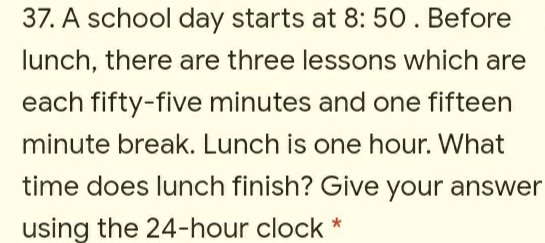 A school day starts at 8:50. Before
lunch, there are three lessons which are
each fifty-five minutes and one fifteen
minute break. Lunch is one hour. What
time does lunch finish? Give your answer
using the 24-hour clock *