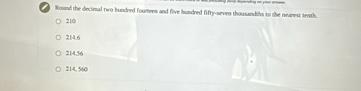 including zero) depending on your answez
I Round the decimal two hundred fourteen and five hundred fifty-seven thousandths to the nearest tenth.
210
214.6
214.56
214, 560
