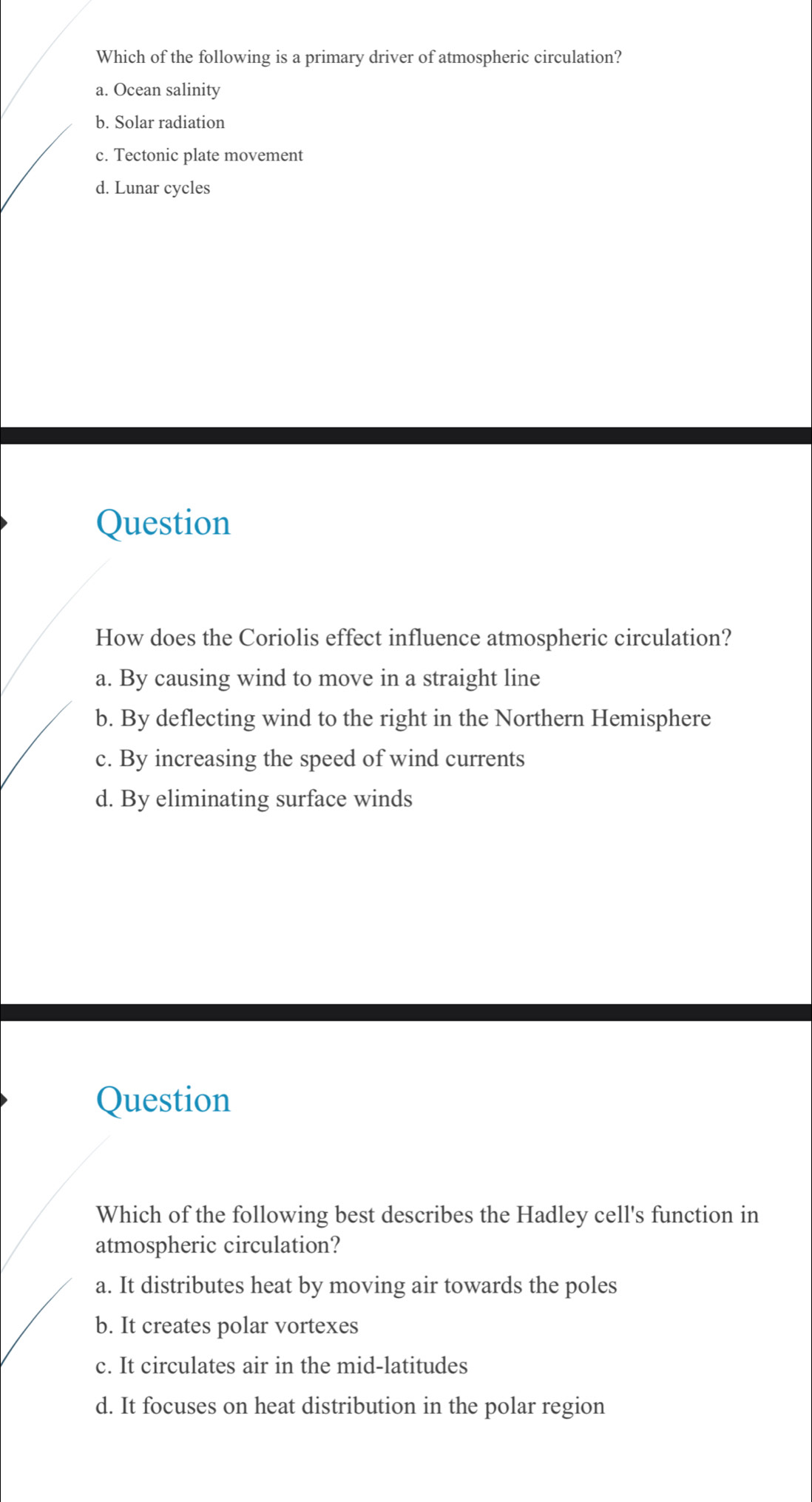 Which of the following is a primary driver of atmospheric circulation?
a. Ocean salinity
b. Solar radiation
c. Tectonic plate movement
d. Lunar cycles
Question
How does the Coriolis effect influence atmospheric circulation?
a. By causing wind to move in a straight line
b. By deflecting wind to the right in the Northern Hemisphere
c. By increasing the speed of wind currents
d. By eliminating surface winds
Question
Which of the following best describes the Hadley cell's function in
atmospheric circulation?
a. It distributes heat by moving air towards the poles
b. It creates polar vortexes
c. It circulates air in the mid-latitudes
d. It focuses on heat distribution in the polar region