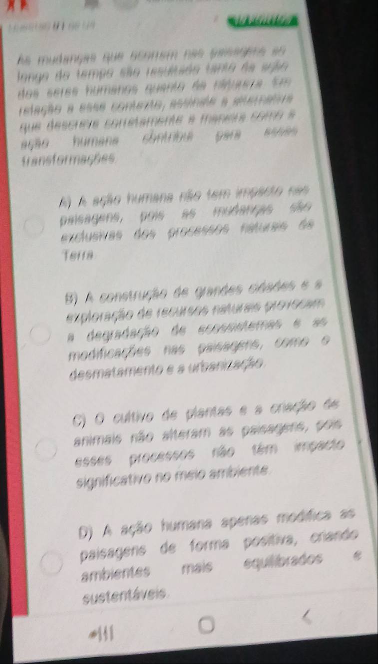 6 6 1 90 1 6 (4
As mudanças que scomém nas passoems ao 
longo do tempo são resultsão tanto da suão
dos seres númanos quanta da nínulsta Em
relação a esse comterto, assinae a eeternata
que descrève sorretamente a manira como a
ação humana contribu para assa 
fransformações
A) A ação humana não tem imparto nas
pinsagens, pois as mudanças são
exclusivas dos processos raturas de
Terra
B) A construção de grandes cidaões e a
exploração de recursos naturais provocam
a degradação de ecosnstemas e as
modificações nas paisagens, como o
desmatamento e a urbanização
C) O cultivo de plantas e a criação de
animais não alteram as paisagens, pois
esses processos não têm impacto
significativo no méio ambiente
D) A ação humana apenas modífica as
paisagens de forma posítiva, criando
ambientes mais equilibrados
sustentáveis.