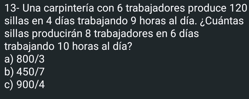 13- Una carpintería con 6 trabajadores produce 120
sillas en 4 días trabajando 9 horas al día. ¿Cuántas
sillas producirán 8 trabajadores en 6 días
trabajando 10 horas al día?
a) 800/3
b) 450/7
c) 900/4