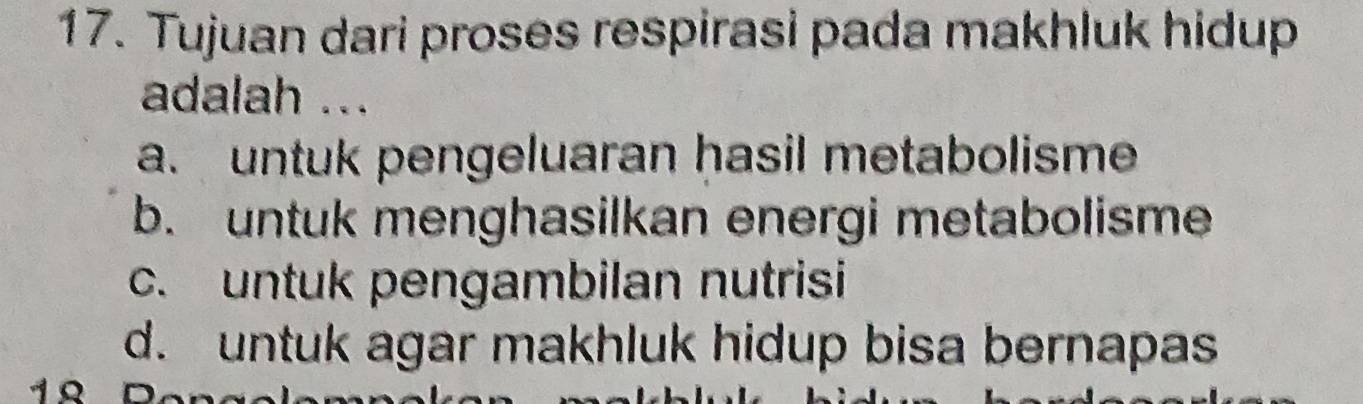 Tujuan dari proses respirasi pada makhluk hidup
adalah ...
a. untuk pengeluaran hasil metabolisme
b. untuk menghasilkan energi metabolisme
c. untuk pengambilan nutrisi
d. untuk agar makhluk hidup bisa bernapas