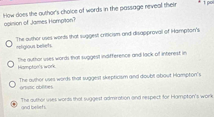 How does the author's choice of words in the passage reveal their * 1 pol
opinion of James Hampton?
The author uses words that suggest criticism and disapproval of Hampton's
religious beliefs.
The author uses words that suggest indifference and lack of interest in
Hampton's work.
The author uses words that suggest skepticism and doubt about Hampton's
artistic abilities
The author uses words that suggest admiration and respect for Hampton’s work
and beliefs