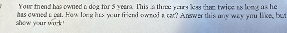 Your friend has owned a dog for 5 years. This is three years less than twice as long as he 
has owned a cat. How long has your friend owned a cat? Answer this any way you like, but 
show your work!