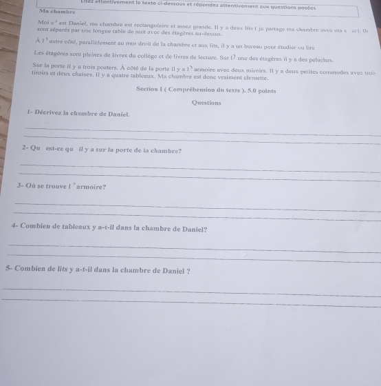 aises attentivement le texte ci-dessous et répondez attentivement aux questions posées 
Ma chambre 
Moi c' est Daniel, ma chambre est rectangulaire et assez grande. Il y a deux lits ( je partage ma chambre avec ma s ur). W 
sont séparés par une longue table de nuit avec des étagères au-dessus. 
A l^3 autre côté, parallèlement au mur droit de la chambre et aux lits, il y a un bureau pour étudier ou lire 
Les étagères sont pleines de livres du coflège et de livres de lecture. Sur 17 une des étagères il y a des peluches. 
Sur la porte il y a trois posters. À côté de la porte il y a 1^3 armoire avec deux miroirs. Il y a deux petites commodes avec trois 
tiroirs et deux chaises. Il y a quatre tableaux. Ma chambre est done vraiment chouette. 
Section I ( Compréhension du texte ). 5.0 points 
Questions 
I- Décrivez la chambre de Daniel. 
_ 
_ 
2- Qu est-ce qu il y a sur la porte de ia chambre? 
_ 
_ 
3- Où se trouve I^, armoire ? 
_ 
_ 
4- Combien de tableaux y a-t-il dans la chambre de Daniel? 
_ 
_ 
5- Combien de lits y a-t-il dans la chambre de Daniel ? 
_ 
_