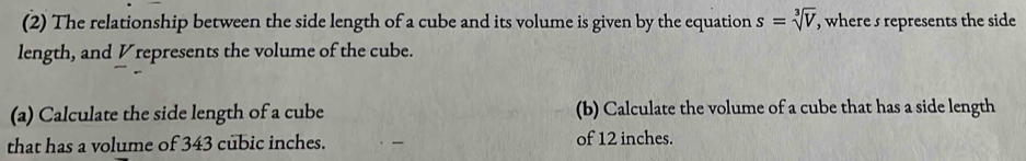 (2) The relationship between the side length of a cube and its volume is given by the equation s=sqrt[3](V) , where s represents the side 
length, and Vrepresents the volume of the cube. 
(a) Calculate the side length of a cube (b) Calculate the volume of a cube that has a side length 
that has a volume of 343 cubic inches. of 12 inches.