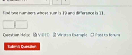 Find two numbers whose sum is 19 and difference is 11. 
□ .□
Question Help: VIDEO # Written Example D Post to forum 
Submit Question