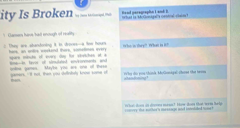 ity Is Broke11 w ans Mconigal. PilD Read paragraphs 1 and 2. 
What is McGonigal's central claim? 
Gamers have had enough of reality. 
、 They are abandoning it in droves—a few hours Who is they? What is it? 
here, an entire weekend there, sometimes every 
spare minute of every day for stretches at a 
time—in favor of simulated environments and 
online games. Maybe you are one of these 
gamers. If not, then you definitely know some of Why do you think McGonigal chose the term 
them abandoning? 
What does in droves mean? How does that term help 
convey the author's message and intended tone?