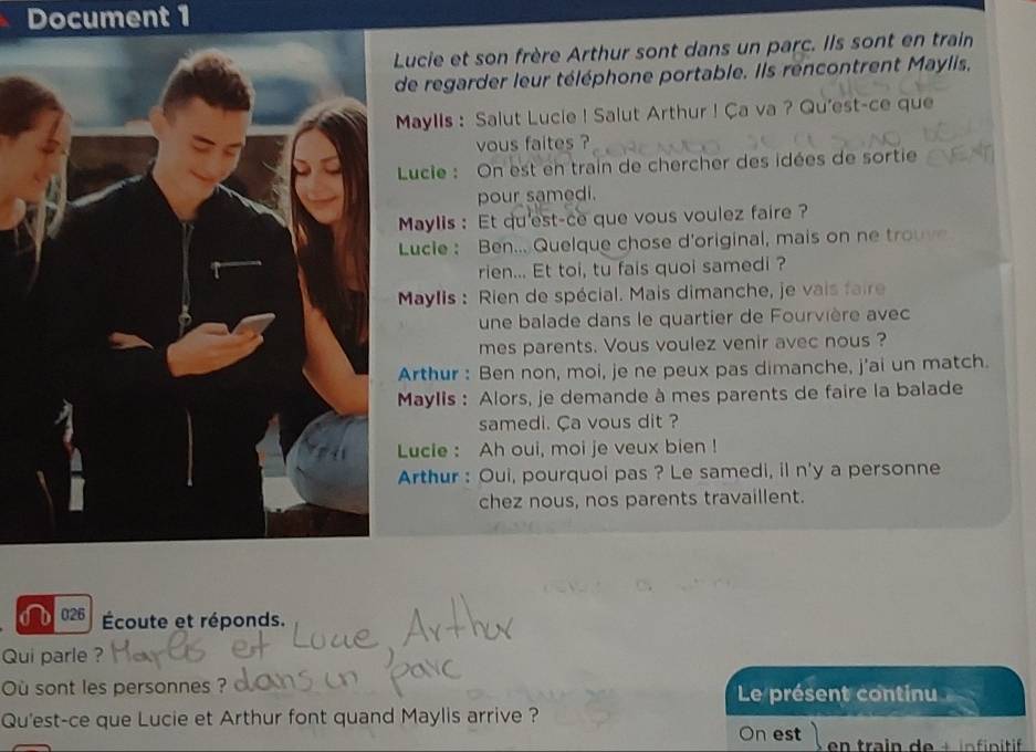 Document 1 
ucie et son frère Arthur sont dans un parc. Ils sont en train 
e regarder leur téléphone portable. Ils rencontrent Maylis, 
Maylls : Salut Lucie ! Salut Arthur ! Ça va ? Qu'est-ce que 
vous faites ? 
Lucie : On est en train de chercher des idées de sortie 
pour samedi. 
Maylis : Et qu'est-ce que vous voulez faire ? 
Lucle : Ben... Quelque chose d'original, mais on ne trou 
rien... Et toi, tu fais quoi samedi ? 
Maylis : Rien de spécial. Mais dimanche, je vais faire 
une balade dans le quartier de Fourvière avec 
mes parents. Vous voulez venir avec nous ? 
rthur : Ben non, moi, je ne peux pas dimanche, j'ai un match. 
Maylis : Alors, je demande à mes parents de faire la balade 
samedi. Ca vous dit ? 
Lucle : Ah oui, moi je veux bien ! 
rthur : Oui, pourquoi pas ? Le samedi, il n'y a personne 
chez nous, nos parents travaillent. 
6 026 Écoute et réponds. 
Qui parle ? 
ù sont les personnes ? Le présent continu 
Qu'est-ce que Lucie et Arthur font quand Maylis arrive ? 
On est en train de + in finitif