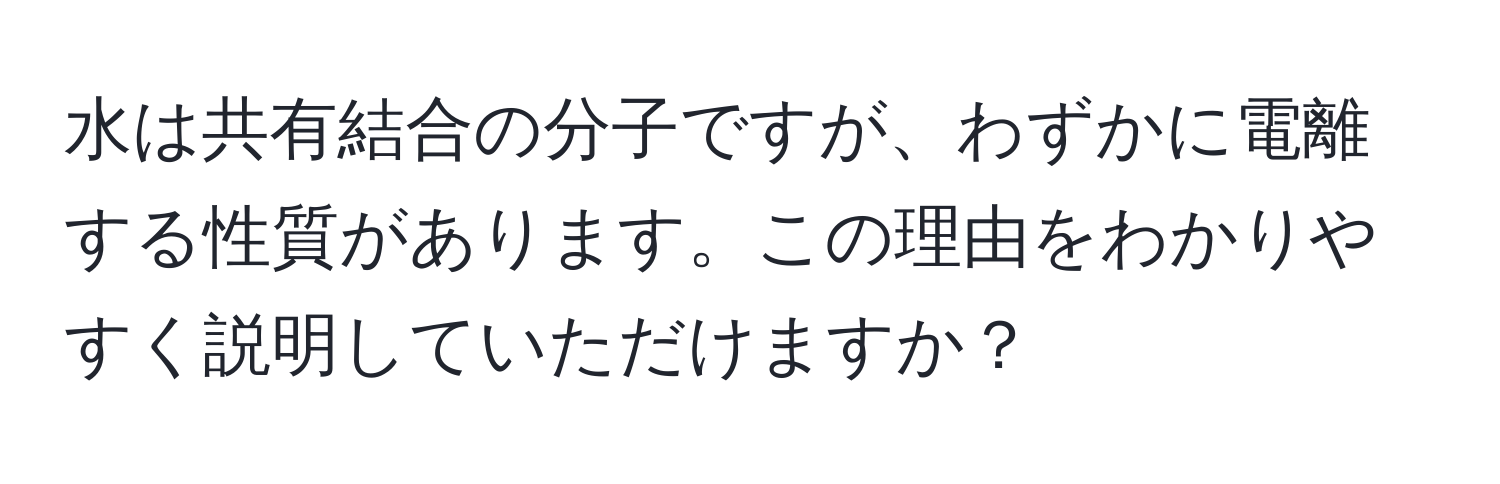 水は共有結合の分子ですが、わずかに電離する性質があります。この理由をわかりやすく説明していただけますか？