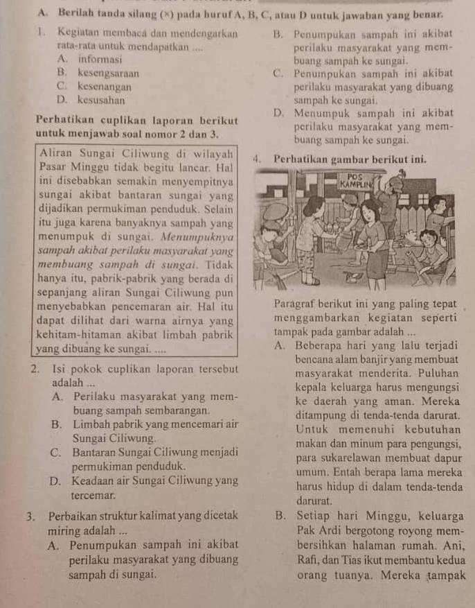 Berilah tanda silang (×) pada huruf A, B, C, atau D untuk jawaban yang benar.
1. Kegiatan membaca dan mendengarkan B. Penumpukan sampah ini akibat
rata-rata untuk mendapatkan .... perilaku masyarakat yang mem-
A. informasi buang sampah ke sungai.
B. kesengsaraan C. Penumpukan sampah ini akibat
C. kesenangan perilaku masyarakat yang dibuang
D. kesusahan sampah ke sungai.
Perhatikan cuplikan laporan berikut D. Menumpuk sampah ini akibat
perilaku masyarakat yang mem-
untuk menjawab soal nomor 2 dan 3. buang sampah ke sungai.
Aliran Sungai Ciliwung di wilayah 4. Perhatikan gambar berikut ini.
Pasar Minggu tidak begitu lancar. Hal
ini disebabkan semakin menyempitnya
sungai akibat bantaran sungai yang
dijadikan permukiman penduduk. Selain
itu juga karena banyaknya sampah yang
menumpuk di sungai. Menumpuknya
sampah akibat perilaku masyarakat yang
membuang sampah di sungai. Tidak
hanya itu, pabrik-pabrik yang berada di
sepanjang aliran Sungai Ciliwung pun
menyebabkan pencemaran air. Hal itu Paragraf berikut ini yang paling tepat 
dapat dilihat dari warna airnya yang menggambarkan kegiatan seperti
kehitam-hitaman akibat limbah pabrik tampak pada gambar adalah ...
yang dibuang ke sungai. .... A. Beberapa hari yang lalu terjadi
bencana alam banjir yang membuat
2. Isi pokok cuplikan laporan tersebut masyarakat menderita. Puluhan
adalah ... kepala keluarga harus mengungsi
A. Perilaku masyarakat yang mem- ke daerah yang aman. Mereka
buang sampah sembarangan.
B. Limbah pabrik yang mencemari air ditampung di tenda-tenda darurat.
Untuk memenuhi kebutuhan
Sungai Ciliwung. makan dan minum para pengungsi,
C. Bantaran Sungai Ciliwung menjadi para sukarelawan membuat dapur
permukiman penduduk. umum. Entah berapa lama mereka
D. Keadaan air Sungai Ciliwung yang harus hidup di dalam tenda-tenda
tercemar. darurat.
3. Perbaikan struktur kalimat yang dicetak B. Setiap hari Minggu, keluarga
miring adalah ... Pak Ardi bergotong royong mem-
A. Penumpukan sampah ini akibat bersihkan halaman rumah. Ani,
perilaku masyarakat yang dibuang Rafi, dan Tias ikut membantu kedua
sampah di sungai. orang tuanya. Mereka tampak