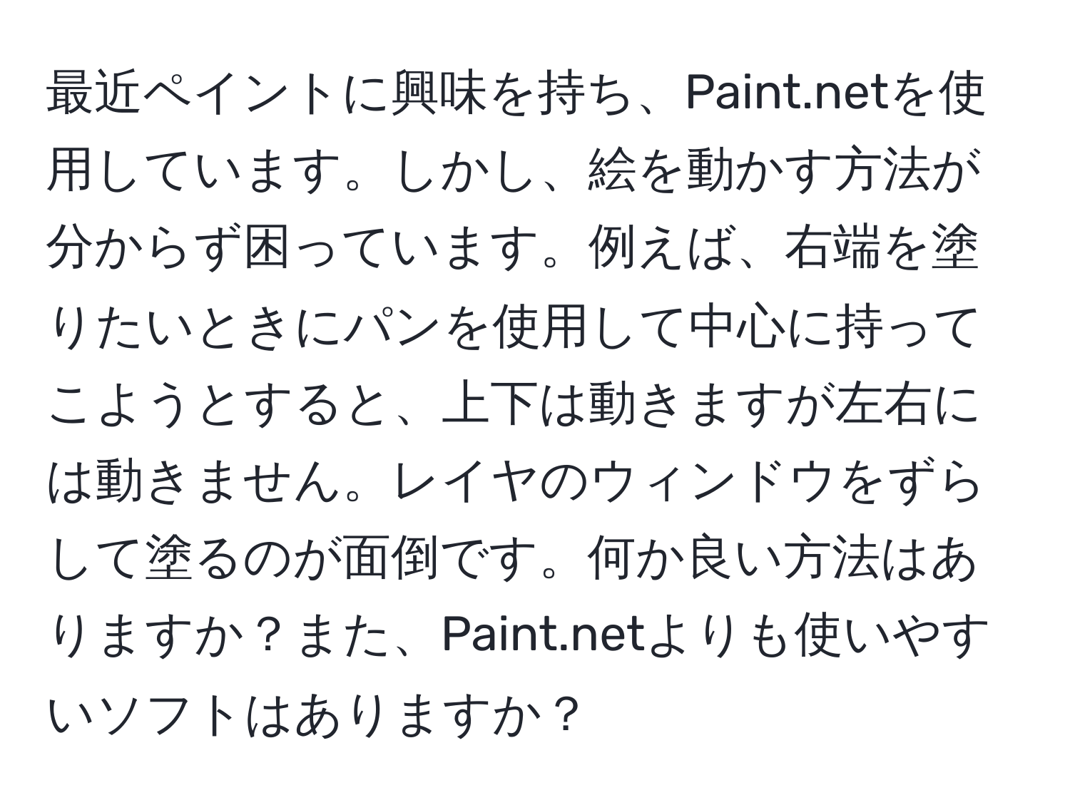 最近ペイントに興味を持ち、Paint.netを使用しています。しかし、絵を動かす方法が分からず困っています。例えば、右端を塗りたいときにパンを使用して中心に持ってこようとすると、上下は動きますが左右には動きません。レイヤのウィンドウをずらして塗るのが面倒です。何か良い方法はありますか？また、Paint.netよりも使いやすいソフトはありますか？