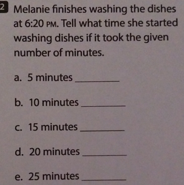 Melanie finishes washing the dishes 
at 6:20 PM. Tell what time she started 
washing dishes if it took the given 
number of minutes. 
a. 5 minutes _ 
b. 10 minutes _ 
c. 15 minutes _ 
d. 20 minutes _ 
e. 25 minutes _