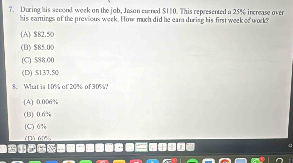 During his second week on the job, Jason earned $110. This represented a 25% increase over
his earnings of the previous week. How much did he earn during his first week of work?
(A) $82.50
(B) $85.00
(C) $88.00
(D) $137.50
8. What is 10% of 20% of 30%?
(A) 0.006%
(B) 0.6%
(C) 6%
(D) 60%