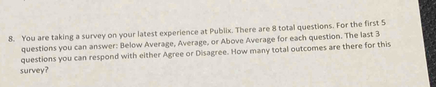 You are taking a survey on your latest experience at Publix. There are 8 total questions. For the first 5
questions you can answer: Below Average, Average, or Above Average for each question. The last 3
questions you can respond with either Agree or Disagree. How many total outcomes are there for this 
survey?