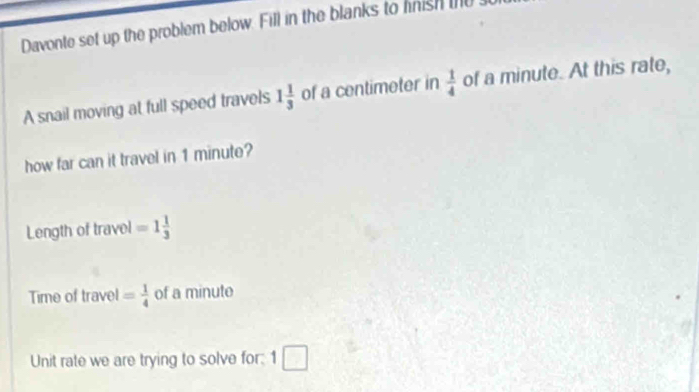 Davonte set up the problem below. Fill in the blanks to fnish tU 
A snail moving at full speed travels 1 1/3  of a centimeter in  1/4  of a minute. At this rate, 
how far can it travel in 1 minute? 
Length of travel =1 1/3 
Time of travel = 1/4  of a minute
Unit rate we are trying to solve for; 1□