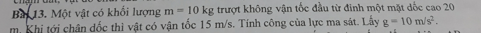 Bai 13. Một vật có khối lượng m=10kg trượt không vận tốc đầu từ đỉnh một mặt dốc cao 20
m. Khi tới chân dốc thì vật có vận tốc 15 m/s. Tính công của lực ma sát. Lấy g=10m/s^2.