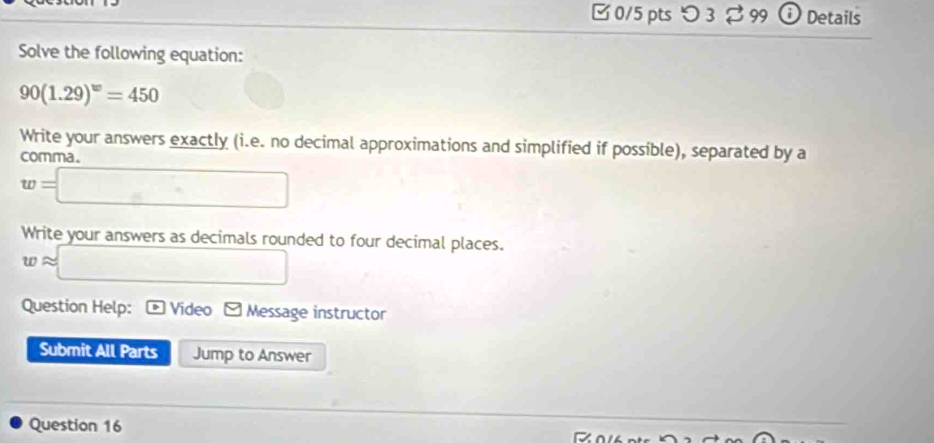□ 0/5 pts つ 3$ 99 ⓘ Details 
Solve the following equation:
90(1.29)^w=450
Write your answers exactly (i.e. no decimal approximations and simplified if possible), separated by a 
comma .
w=□
Write your answers as decimals rounded to four decimal places.
wapprox □
Question Help: Video a V Message instructor 
Submit All Parts Jump to Answer 
Question 16