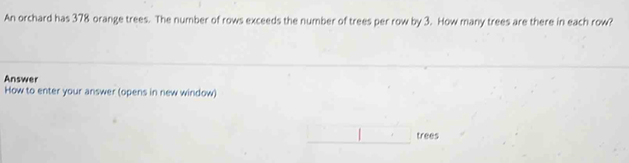 An orchard has 378 orange trees. The number of rows exceeds the number of trees per row by 3. How many trees are there in each row? 
Answer 
How to enter your answer (opens in new window)
(-3,4) |, trees