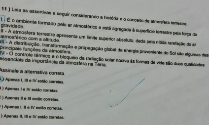 11 ) Leia as assertivas a seguir considerando a história e o conceito de atmosfera terrestre.
gravidade .
1 é É o ambiente formado pelo ar atmosférico e está agregada à superfície terrestre pela força da
II - A atmosfera terrestre apresenta um limite superior absoluto, dada pela nítida rarefação do am
atmosférico com a altitude.
I - A distribuição, transformação e propagação global da energia proveniente do Sol são algumas das
principais funções da atmosfera.
IV - O controle térmico e o bloqueio da radiação solar nociva às formas de vida são duas qualidades
essenciais da importância da atmosfera na Terra.
Assinale a alternativa correta.
A Apenas I, III e IV estão correlas.
8 ) Apenas I e IV estão corretas.
: ) Apenas II e III estão corretas.
1 ) Apenas I, II e IV estão corretas.
) Apenas II, III e IV estão corretas.