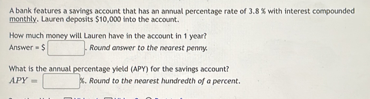 A bank features a savings account that has an annual percentage rate of 3.8 % with interest compounded 
monthly. Lauren deposits $10,000 into the account. 
How much money will Lauren have in the account in 1 year? 
Answer =$□. Round answer to the nearest penny. 
What is the annual percentage yield (APY) for the savings account?
APY=□ %. Round to the nearest hundredth of a percent.