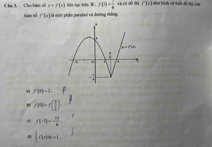 Cho hàm số y=f(x) liên tục trên R ; f(1)= 7/6  và có đồ thị f'(x) như hình vẽ biết đồ thị của
hàm số f'(x) là một phần parabol và đường thắng.
a) f'(0)=2.
b) f(0)>f( 3/2 ).
c) f(-1)=- 11/6 .
d) ∈tlimits _(-2)^2f(x)dx=1.