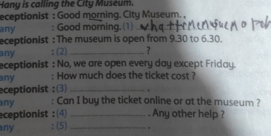 Hany is calling the City Museum. 
eceptionist : Good morning. City Museum. , 
any : Good morning. (1)__ 
eceptionist : The museum is open from 9.30 to 6.30. 
any : (2) _? 
eceptionist : No, we are open every day except Friday. 
any : How much does the ticket cost ? 
eceptionist :(3)_ 
. 
any : Can I buy the ticket online or at the museum ? 
eceptionist :(4) _. Any other help ? 
any : (5)_ 
.