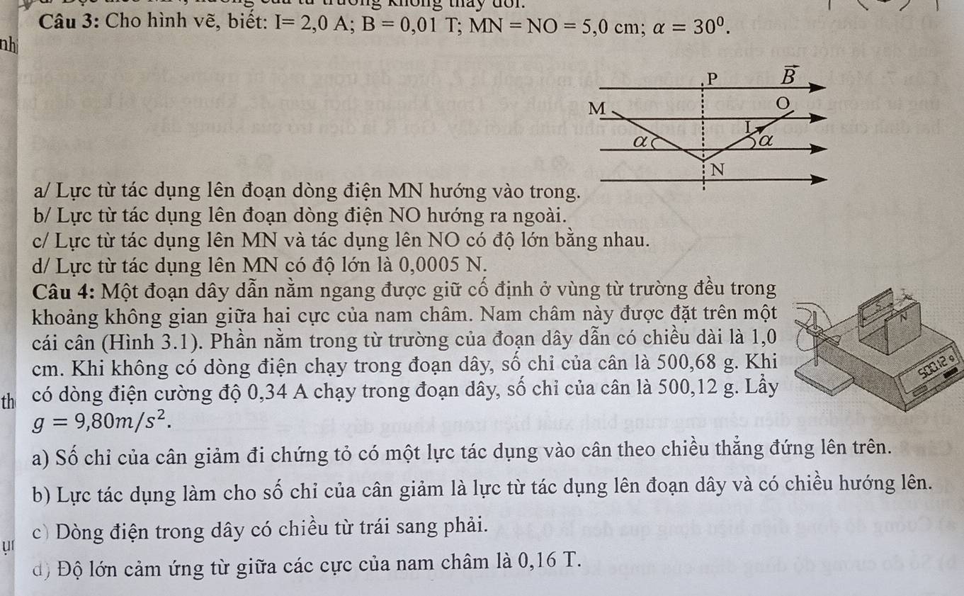 không tháy do n.
Câu 3: Cho hình vẽ, biết: I=2,0A;B=0,01T;MN=NO=5,0cm;alpha =30^0.
nhị
a/ Lực từ tác dụng lên đoạn dòng điện MN hướng vào trong.
b/ Lực từ tác dụng lên đoạn dòng điện NO hướng ra ngoài.
c/ Lực từ tác dụng lên MN và tác dụng lên NO có độ lớn bằng nhau.
d/ Lực từ tác dụng lên MN có độ lớn là 0,0005 N.
Câu 4: Một đoạn dây dẫn nằm ngang được giữ cổ định ở vùng từ trường đều trong
khoảng không gian giữa hai cực của nam châm. Nam châm này được đặt trên một
cái cân (Hình 3.1). Phần nằm trong từ trường của đoạn dây dẫn có chiều dài là 1,0
cm. Khi không có dòng điện chạy trong đoạn dây, số chi của cân là 500,68 g. Khi
th có dòng điện cường độ 0,34 A chạy trong đoạn dây, số chỉ của cân là 500,12 g. Lầy
g=9,80m/s^2.
a) Số chỉ của cân giảm đi chứng tỏ có một lực tác dụng vào cân theo chiều thẳng đứng lên trên.
b) Lực tác dụng làm cho số chỉ của cân giảm là lực từ tác dụng lên đoạn dây và có chiều hướng lên.
uí c) Dòng điện trong dây có chiều từ trái sang phải.
độ Độ lớn cảm ứng từ giữa các cực của nam châm là 0,16 T.