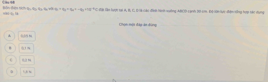 Bốn điện tích q_1, q_2, q_3, q_4 với q_1=q_2=q_4=-q_3=10^(-6)C đặt lần lượt tại A, B, C, D là các đỉnh hình vuông ABCD cạnh 30 cm. Độ lớn lực điện tổng hợp tác dụng
vào q_1 là
Chọn một đáp án đúng
A 0,05 N.
B 0,1 N.
C 0,2 N.
D 1,8 N.