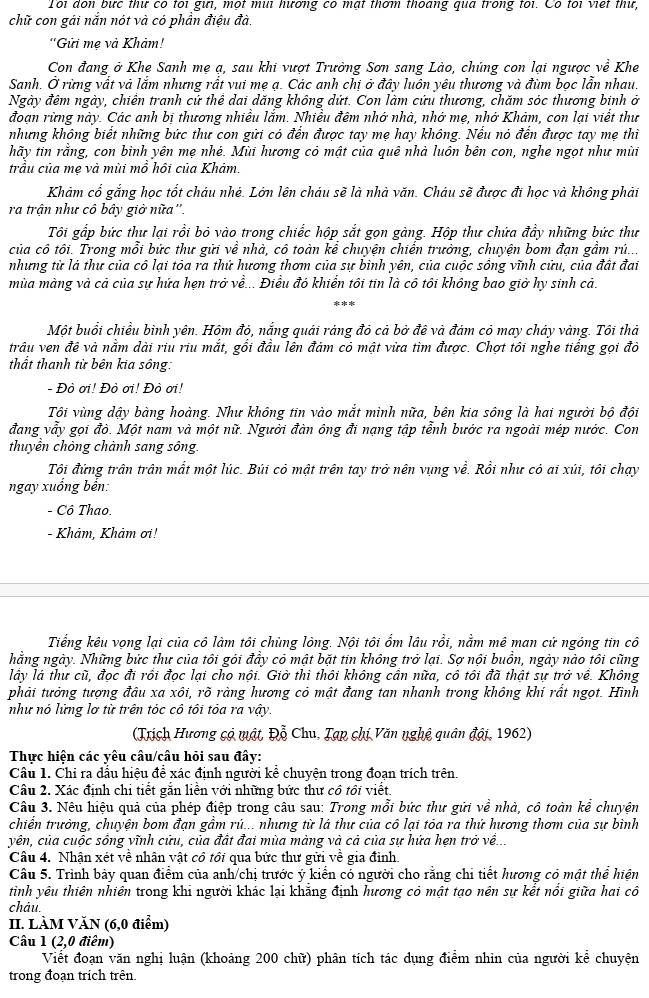 Toi don bực thư có toi gưi, một mui hương có mạt thơm thoang qua trong toi. Có toi viết thư,
chữ con gái nắn nót và có phần điệu đà.
''Gửi mẹ và Khảm!
Con đang ở Khe Sanh mẹ ạ, sau khi vượt Trưởng Sơn sang Lào, chúng con lại ngược về Khe
Sanh. Ở rừng vất và lắm nhưng rắt vui mẹ ạ. Các anh chị ở đây luôn yêu thương và đùm bọc lẫn nhau.
Ngày đêm ngày, chiến tranh cứ thể dai dăng không dứt. Con làm cứu thương, chăm sóc thương binh ở
đoạn rừng này. Các anh bị thương nhiều lắm. Nhiều đêm nhớ nhà, nhớ mẹ, nhớ Khảm, con lại viết thư
nhưng không biết những bức thư con gửi có đến được tay mẹ hay không. Nếu nó đến được tay mẹ thi
hãy tin rằng, con binh yên mẹ nhé. Mùi hương có mật của quê nhà luôn bên con, nghe ngọt như mùi
trầu của mẹ và mùi mồ hội của Khảm.
Khảm cổ gắng học tốt cháu nhé. Lớn lên cháu sẽ là nhà văn. Cháu sẽ được đi học và không phải
ra trận như cô bây giờ nữa''.
Tôi gắp bức thư lại rồi bỏ vào trong chiếc hộp sắt gọn gàng. Hộp thư chứa đầy những bức thư
của cô tôi. Trong mỗi bức thư gửi về nhà, cô toàn kể chuyện chiến trưởng, chuyện bom đạn gầm rú...
nhưng từ là thư của cô lại tỏa ra thứ hương thơm của sự bình yên, của cuộc sồng vĩnh cửu, của đất đai
mùa màng và cả của sự hứa hẹn trở về... Điều đó khiển tôi tin là cô tôi không bao giờ hy sinh cả.
Một buổi chiều bình yên. Hôm đỏ, nắng quải ráng đỏ cả bở đê và đám có may chảy vàng. Tôi thả
trâu ven đề và nằm dài riu riu mắt, gồi đầu lên đám có mật vừa tìm được. Chợt tôi nghe tiếng gọi đỏ
thất thanh từ bên kia sông:
- Đò ơi! Đò ơi! Đò ơi!
Tôi vùng dậy bàng hoàng. Như không tin vào mắt minh nữa, bên kia sông là hai người bộ đội
đang vẫy gọi đò. Một nam và một nữ. Người đàn ông đi nạng tập tỉnh bước ra ngoài mép nước. Con
thuyển chông chành sang sông.
Tôi đứng trần trân mất một lúc. Búi cỏ mật trên tay trở nên vụng về. Rổi như có ai xúi, tôi chạy
ngay xuồng bến:
- Cô Thao.
- Khảm, Khảm ơi!
Tiếng kêu vọng lại của cô làm tôi chủng lông. Nội tôi ổm lâu rồi, nằm mê man cử ngóng tin cô
hằng ngày. Những bức thư của tôi gói đầy có mật bặt tin không trở lại. Sợ nội buồn, ngày nào tôi cũng
lấy là thư cũ, đọc đi rồi đọc lại cho nội. Giờ thì thôi không cần nữa, cô tôi đã thật sự trở về. Không
phải tưởng tượng đầu xa xôi, rõ ràng hương có mật đang tan nhanh trong không khí rất ngọt. Hình
như nó lững lơ từ trên tóc cô tôi tôa ra vậy.
(Trịch Hương có mật, Đỗ Chu, Tạp chị Văn nghệ quân đội, 1962)
Thực hiện các yêu câu/câu hỏi sau đây:
Câu 1. Chi ra dầu hiệu để xác định người kể chuyện trong đoạn trích trên.
Câu 2. Xác định chi tiết gắn liền với những bức thư cổ tổi viết.
Câu 3. Nêu hiệu quả của phép điệp trong câu sau: Trong mỗi bức thư gửi về nhà, cô toàn kể chuyện
chiển trưởng, chuyện bom đạn gầm rú... nhưng từ lá thư của cô lại tóa ra thứ hương thơm của sự bình
yên, của cuộc sồng vĩnh cửu, của đất đai mùa màng và cả của sự hứa hẹn trở về..
Câu 4. Nhận xét về nhân vật cô tôi qua bức thư gửi về gia đình.
Câu 5. Trình bảy quan điểm của anh/chị trước ý kiển có người cho rằng chi tiết hương có mật thể hiện
tinh yêu thiên nhiên trong khi người khác lại khẳng định hương có mật tạo nên sự kết nổi giữa hai cô
cháu.
II. LÀM VĂN (6,0 điểm)
Câu 1 (2,0  điêm)
Viết đoạn văn nghị luận (khoảng 200 chữ) phân tích tác dụng điểm nhìn của người kể chuyện
trong đoạn trích trên.