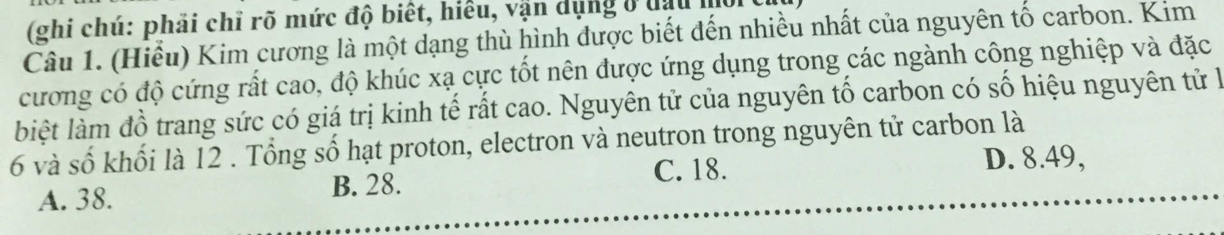 (ghi chú: phải chỉ rõ mức độ biết, hiểu, vận dụng ở đạu m
Câu 1. (Hiểu) Kim cương là một dạng thù hình được biết đến nhiều nhất của nguyên tố carbon. Kim
cương có độ cứng rất cao, độ khúc xạ cực tốt nên được ứng dụng trong các ngành công nghiệp và đặc
lbiệt làm đồ trang sức có giá trị kinh tế rất cao. Nguyên tử của nguyên tố carbon có số hiệu nguyên tử là
6 và số khối là 12 . Tổng số hạt proton, electron và neutron trong nguyên tử carbon là
C. 18.
A. 38. B. 28. D. 8.49,