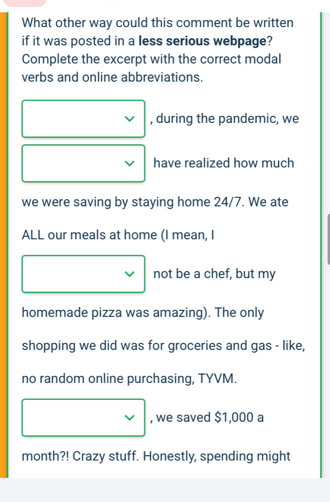 What other way could this comment be written 
if it was posted in a less serious webpage? 
Complete the excerpt with the correct modal 
verbs and online abbreviations. 
V , during the pandemic, we 
have realized how much 
we were saving by staying home 24/7. We ate 
ALL our meals at home (I mean, I 
not be a chef, but my 
homemade pizza was amazing). The only 
shopping we did was for groceries and gas - like, 
no random online purchasing, TYVM. 
, we saved $1,000 a 
month?! Crazy stuff. Honestly, spending might