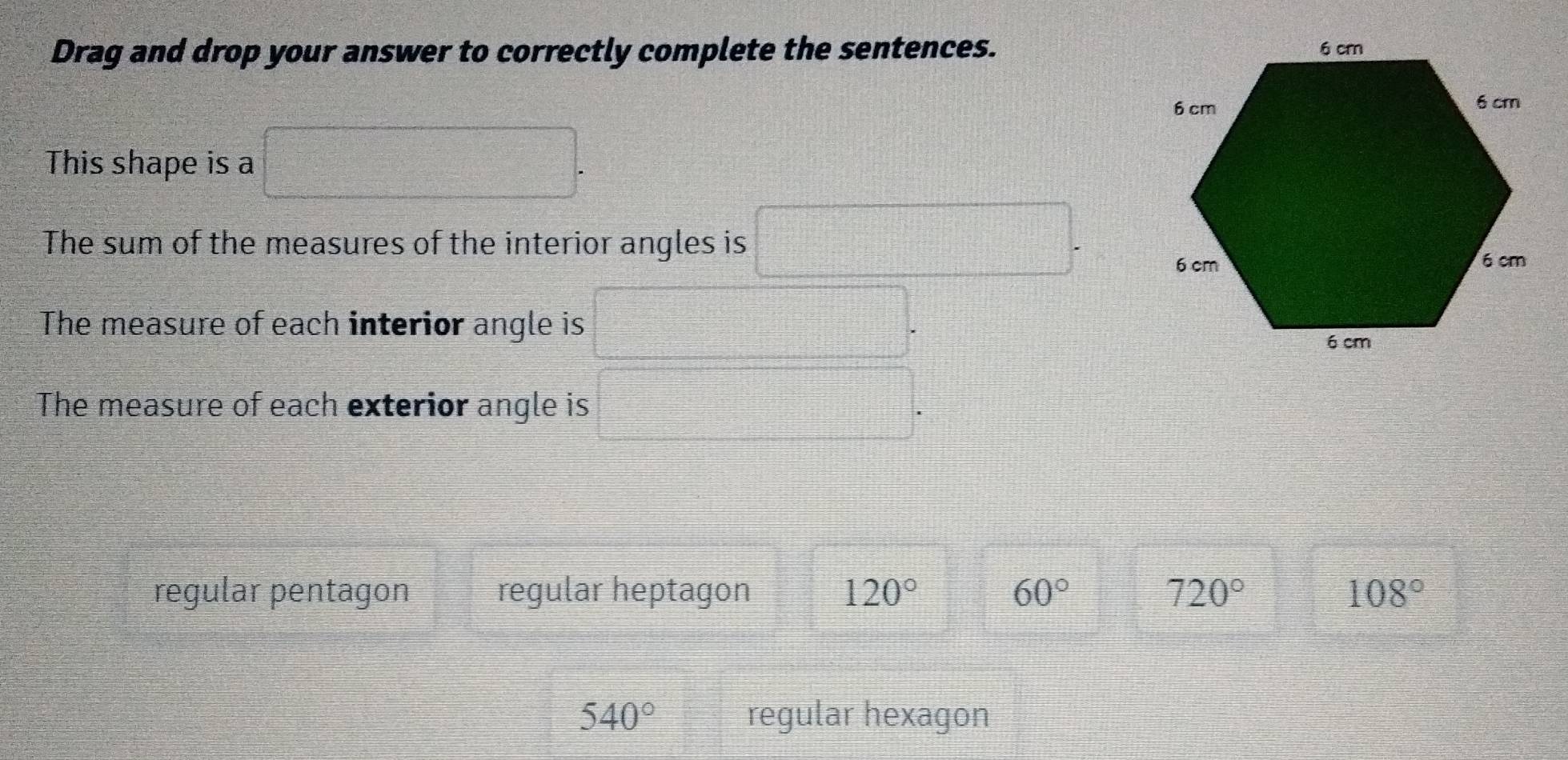 Drag and drop your answer to correctly complete the sentences.
This shape is a
The sum of the measures of the interior angles is
The measure of each interior angle is
The measure of each exterior angle is
regular pentagon regular heptagon 120° 60° 720° 108°
540° regular hexagon