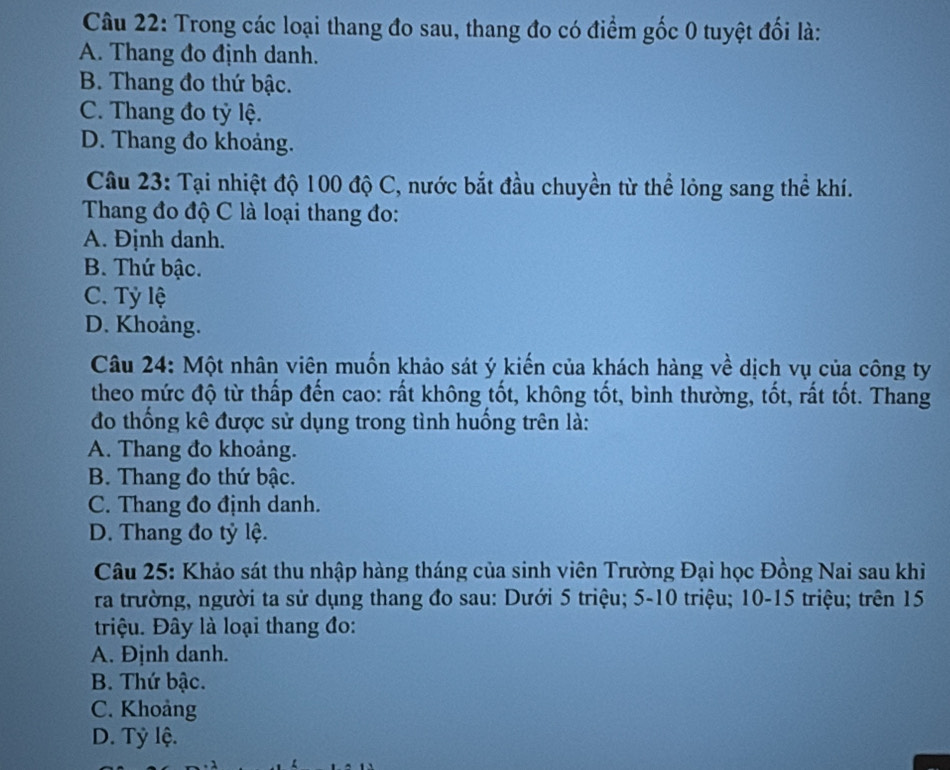 Trong các loại thang đo sau, thang đo có điểm gốc 0 tuyệt đối là:
A. Thang đo định danh.
B. Thang đo thứ bậc.
C. Thang đo tỷ lệ.
D. Thang đo khoảng.
Câu 23: Tại nhiệt độ 100 độ C, nước bắt đầu chuyền từ thể lỏng sang thể khí.
Thang đo độ C là loại thang đo:
A. Định danh.
B. Thứ bậc.
C. Tỷ lệ
D. Khoảng.
Câu 24: Một nhân viên muốn khảo sát ý kiến của khách hàng về dịch vụ của công ty
theo mức độ từ thấp đến cao: rất không tốt, không tốt, bình thường, tốt, rất tốt. Thang
đo thống kê được sử dụng trong tình huống trên là:
A. Thang đo khoảng.
B. Thang đo thứ bậc.
C. Thang đo định danh.
D. Thang đo tỷ lệ.
Câu 25: Khảo sát thu nhập hàng tháng của sinh viên Trường Đại học Đồng Nai sau khi
ra trường, người ta sử dụng thang đo sau: Dưới 5 triệu; 5-10 triệu; 10 - 15 triệu; trên 15
triệu. Đây là loại thang đo:
A. Định danh.
B. Thứ bậc.
C. Khoảng
D. Tỷ lệ.