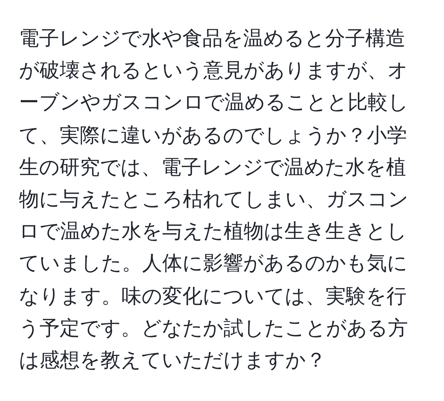 電子レンジで水や食品を温めると分子構造が破壊されるという意見がありますが、オーブンやガスコンロで温めることと比較して、実際に違いがあるのでしょうか？小学生の研究では、電子レンジで温めた水を植物に与えたところ枯れてしまい、ガスコンロで温めた水を与えた植物は生き生きとしていました。人体に影響があるのかも気になります。味の変化については、実験を行う予定です。どなたか試したことがある方は感想を教えていただけますか？