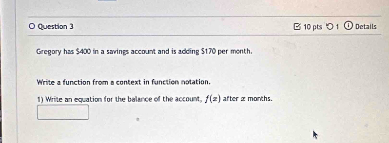 つ 1 ① Details 
Gregory has $400 in a savings account and is adding $170 per month. 
Write a function from a context in function notation. 
1) Write an equation for the balance of the account, f(x) after x months.