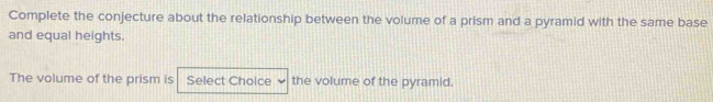 Complete the conjecture about the relationship between the volume of a prism and a pyramid with the same base 
and equal heights. 
The volume of the prism is Select Choice the volume of the pyramid.