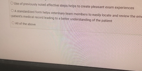 Use of previously noted effective steps helps to create pleasant exam experiences
A standardized form helps veterinary team members to easily locate and review the em
patient's medical record leading to a better understanding of the patient
All of the above