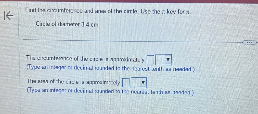 Find the circumference and area of the circle. Use the π key for π. 
Circle of diameter 3.4 cm
The circumference of the circle is approximately 
(Type an integer or decimal rounded to the nearest tenth as needed.) 
The area of the circle is approximately 
(Type an integer or decimal rounded to the nearest tenth as needed.)