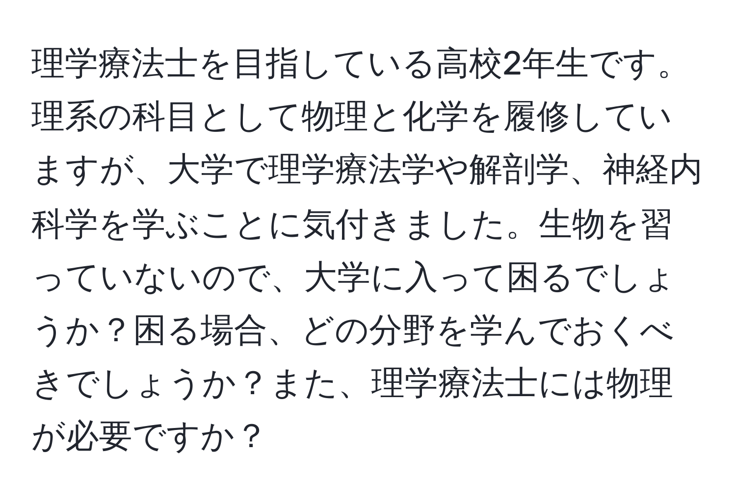 理学療法士を目指している高校2年生です。理系の科目として物理と化学を履修していますが、大学で理学療法学や解剖学、神経内科学を学ぶことに気付きました。生物を習っていないので、大学に入って困るでしょうか？困る場合、どの分野を学んでおくべきでしょうか？また、理学療法士には物理が必要ですか？