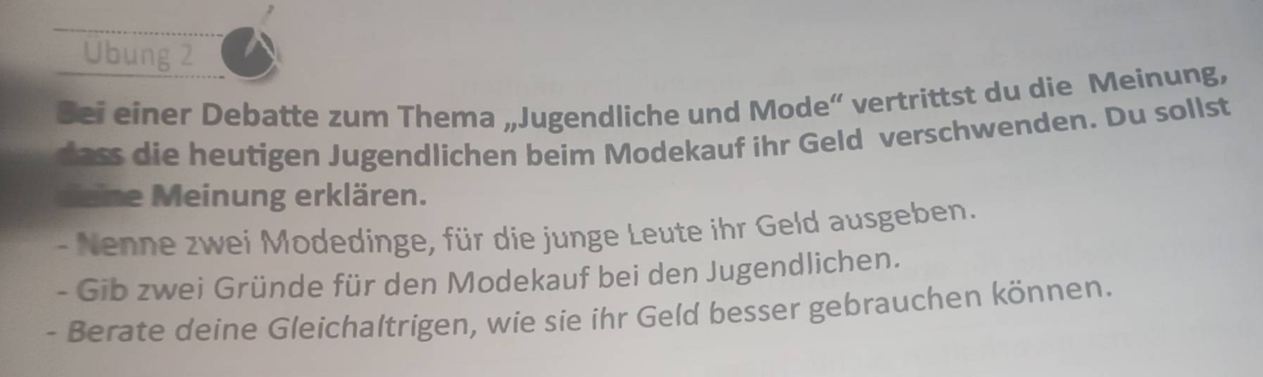 Ubung 2 
Sei einer Debatte zum Thema „Jugendliche und Mode“ vertrittst du die Meinung, 
dass die heutigen Jugendlichen beim Modekauf ihr Geld verschwenden. Du sollst 
deine Meinung erklären. 
- Nenne zwei Modedinge, für die junge Leute ihr Geld ausgeben. 
- Gib zwei Gründe für den Modekauf bei den Jugendlichen. 
- Berate deine Gleichaltrigen, wie sie ihr Geld besser gebrauchen können.