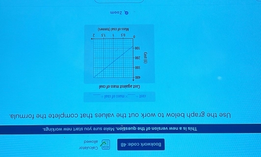 Baokwark code: 48 allowed Calculator 
This is a new version of the question. Make sure you start new workings. 
Use the graph below to work out the values that complete the formula. 
cost_ × mass of coal +_ 
Cost against mass of coal
430
300
200
100
0 0.5 i 15 2
Mass of coal (tonnes) 
Zoom