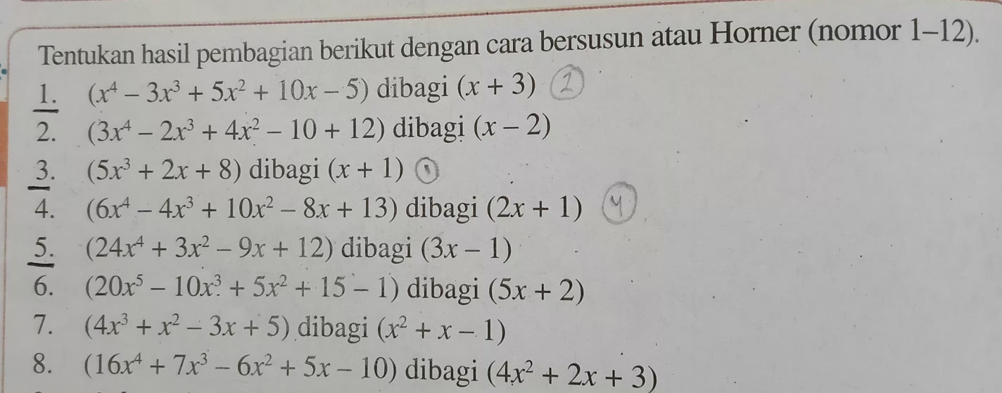 Tentukan hasil pembagian berikut dengan cara bersusun atau Horner (nomor 1-12). 
1. (x^4-3x^3+5x^2+10x-5) dibagi (x+3)
2. (3x^4-2x^3+4x^2-10+12) dibagi (x-2)
3. (5x^3+2x+8) dibagi (x+1)
4. (6x^4-4x^3+10x^2-8x+13) dibagi (2x+1)
5. (24x^4+3x^2-9x+12) dibagi (3x-1)
6. (20x^5-10x^3+5x^2+15-1) dibagi (5x+2)
7. (4x^3+x^2-3x+5) dibagi (x^2+x-1)
8. (16x^4+7x^3-6x^2+5x-10) dibagi (4x^2+2x+3)