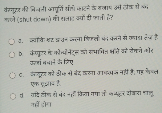 कंप्यूटर की बिजली आपूर्ति सीधे काटने के बजाय उसे ठीक से बंद
करने (shut down) की सलाह क्यों दी जाती है?
a.क्योंकि शट डाउन करना बिजली बंद करने से ज्यादा तेज़ है
b. कंप्यूटर के कोन्पोनेंट्स को संभावित क्षति को रोकने और
ऊर्जा बचाने के लिए
C. कंप्यूटर को ठीक से बंद करना आवश्यक नहीं है; यह केवल
एक सुझाव है.
d. यदि ठीक से बंद नहीं किया गया तो कंप्यूटर दोबारा चालू
नहीं होगा