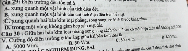 Điện trường đêu tồn tại ở D. Dương suc tiện.
A. xung quanh một vật hình cầu tích điện đều.
B. xung quanh một vật hình cầu chỉ tích điện đều trên bề mặt.
C. xung quanh hai bản kim loại phẳng, song song, có kích thước bằng nhau.
D. trong một vùng không gian hẹp gần mặt đất.
Câu 30 : Giữa hai bản kim loại phẳng song song cách nhau 4 cm có một hiệu điện thể không đồi 200
V. Cường độ điện trường ở khoảng giữa hai bản kim loại là
A. 5000 V/m. B. 50 V/m. C. 800 V/m. D. 80 V/m.
Lc ngHiệm đÚng, sai diễn lực tương tác của 2 điện tích như hình