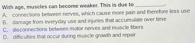 With age, muscles can become weaker. This is due to_
'
A. connections between nerves, which cause more pain and therefore less use
B. damage from everyday use and injuries that accumulate over time
C. disconnections between motor nerves and muscle fibers
D. difficulties that occur during muscle growth and repair