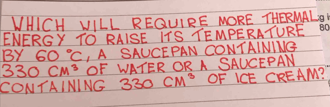 WHICH VILL REGQUIRE MORE THERMAL 
ENERGY TO RAISE ITS TEMPERATURE 
BY 60°C , A SAUCEPAN CONTAINING
330cm^3 OF WATER OR A SAUCEPAN 
CONTAINING 330cm^3 OF ICE CREAM?