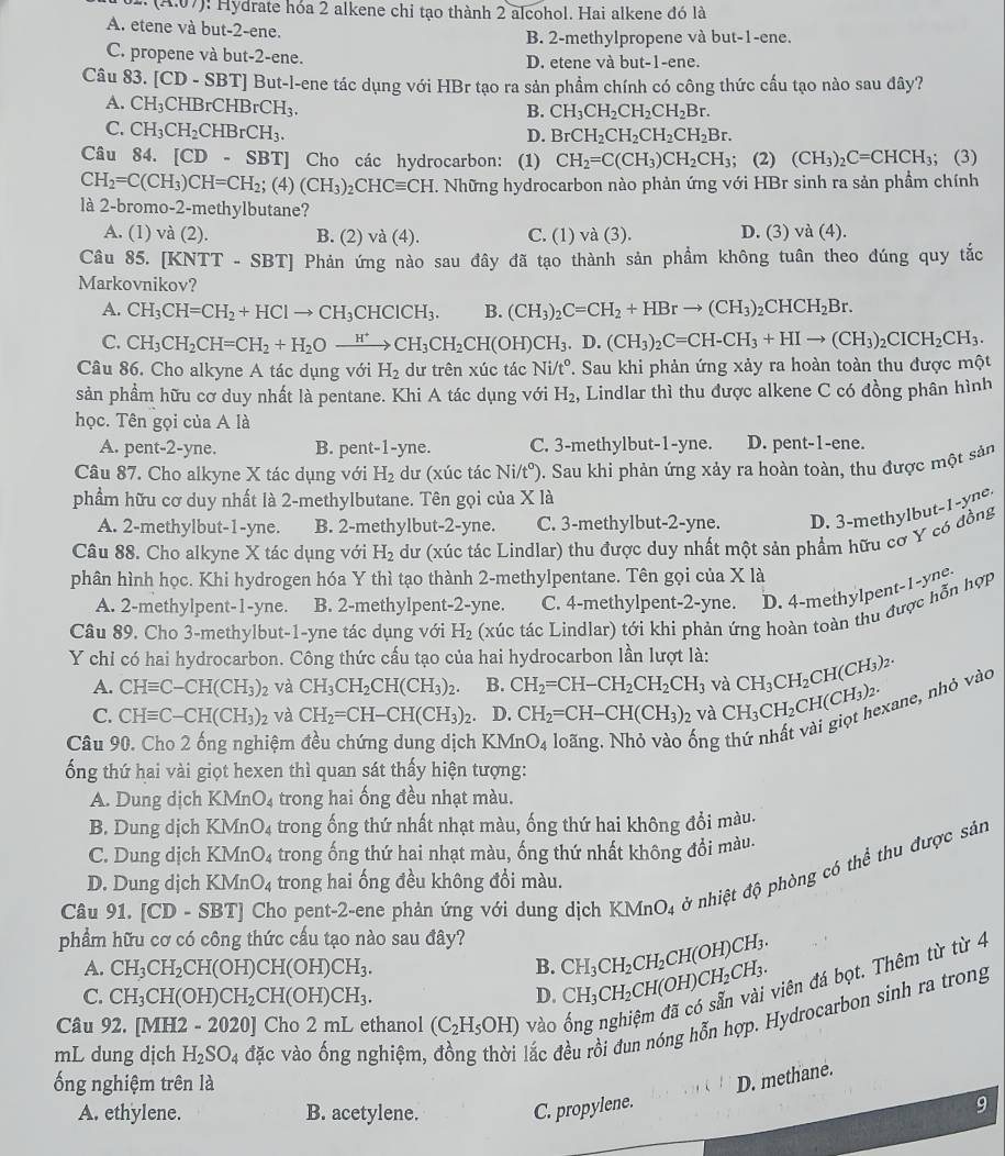 (A,0/) : Hydrate hóa 2 alkene chỉ tạo thành 2 alcohol. Hai alkene đó là
A. etene và but-2-ene.
B. 2-methylpropene và but-1-ene.
C. propene và but-2-ene. D. etene và but-1-ene.
Câu 83. [CD-SBT] ] But-l-ene tác dụng với HBr tạo ra sản phẩm chính có công thức cấu tạo nào sau đây?
A. CH_3CHBrCHBrCH_3.
B. CH_3CH_2CH_2CH_2Br.
C. CH_3CH_2CHBrCH_3.
D. BrCH_2CH_2CH_2CH_2Br.
Câu 84. [CD-SBT] Cho các hydrocarbon: (1) CH_2=C(CH_3)CH_2CH_3; (2) (CH_3)_2C=CHCH_3; (3)
CH_2=C(CH_3)CH=CH_2;(4)(CH_3)_2CHCequiv CH. Những hydrocarbon nào phản ứng với HBr sinh ra sản phầm chính
là 2-bromo-2-methylbutane?
A. (1) và (2). B. (2) va(4). C. (1) và (3). D. (3) và (4).
Câu 85. [KNTT - SBT] Phản ứng nào sau đây đã tạo thành sản phẩm không tuân theo đúng quy tắc
Markovnikov?
A. CH_3CH=CH_2+HClto CH_3CHClCH_3. B. (CH_3)_2C=CH_2+HBrto (CH_3)_2CHCH_2Br.
C. CH_3CH_2CH=CH_2+H_2Oxrightarrow H^+CH_3CH_2CH(OH)CH_3 .D.(CH_3)_2C=CH-CH_3+HIto (CH_3)_2CICH_2CH_3.
Câu 86. Cho alkyne A tác dụng với H_2 dư trên xúc tác Ni/t°. Sau khi phản ứng xảy ra hoàn toàn thu được một
sản phẩm hữu cơ duy nhất là pentane. Khi A tác dụng với H_2 , Lindlar thì thu được alkene C có đồng phân hình
học. Tên gọi của A là
A. pent-2-yne. B. pent-1-yne. C. 3-methylbut-1-yne. D. pent-1-ene.
Câu 87. Cho alkyne X tác dụng với H_2 dư (xúc tác Ni/t°). Sau khi phản ứng xảy ra hoàn toàn, thu được một sản
phẩm hữu cơ duy nhất là 2-methylbutane. Tên gọi của X là
A. 2-methylbut-1-yne. B. 2-methylbut-2-yne. C. 3-methylbut-2-yne. D. 3-methylbut-1-yne
Câu 88. Cho alkyne X tác dụng với H_2 dư (xúc tác Lindlar) thu được duy nhất một sản phẩm hữu cơ Y có đồng
phân hình học. Khi hydrogen hóa Y thì tạo thành 2-methylpentane. Tên gọi của X là
A. 2-methylpent-1-yne. B. 2-methylpent-2-yne. C. 4-methylpent-2-yne. D. 4-methylpent-1-yne
Câu 89. Cho 3-methylbut-1-yne tác dụng với H_2 (xúc tác Lindlar) tới khi phản ứng hoàn toàn thu được hỗn hợp
Y chỉ có hai hydrocarbon. Công thức cấu tạo của hai hydrocarbon lần lượt là: CH_3CH_2CH(CH_3)_2.
A. CHequiv C-CH(CH_3)_2 và CH_3CH_2CH(CH_3)_2. B. CH_2=CH-CH_2CH_2CH_3 và
C. CHequiv C-CH(CH_3) 2 và CH_2=CH-CH(CH_3)_2. D. CH_2=CH-CH(CH_3)_2 và CH_3CH_2CH(CH_3)_2. kane, nhỏ vào
Câu 90. Cho 2 ống nghiệm đều chứng dung dịch KMnO_4 loãng, Nhỏ vào ống
ống thứ hai vài giọt hexen thì quan sát thấy hiện tượng:
A. Dung dịch KMnO_4 trong hai ống đều nhạt màu.
B. Dung dịch KMnO_4 trong ống thứ nhất nhạt màu, ống thứ hai không đổi màu.
C. Dung dịch KMnO_4 trong ống thứ hai nhạt màu, ống thứ nhất không đổi màu.
Câu 91. [CD-SBT] Cho pent-2-ene phản ứng với dung dịch KMnO4 ở nhiệt độ phòng có thể thu được sản
D. Dung dịch KMnO_4 trong hai ống đều không đổi màu.
phẩm hữu cơ có công thức cấu tạo nào sau đây? CH_3CH_2CH_2CH(OH)CH_3.
A. CH_3CH_2CH(OH)CH(OH)CH_3. B.
C. CH_3CH(OH)CH_2CH(OH)CH_3. D. CH_3CH_2CH(OH)CH_2CH_3. viên đá bọt. Thêm từ từ 4
mL dung dịch H_2SO_4 đặc vào ống nghiệm, đồng thời lắc đều rồi đun nóng hỗn hợp. Hydrocarbon sinh ra trong
Câu 92. [MH: 2-2020] Cho 2 mL ethanol (C_2H_5OH) vào
ống nghiệm trên là
D. methane.
A. ethylene. B. acetylene. C. propylene. 9