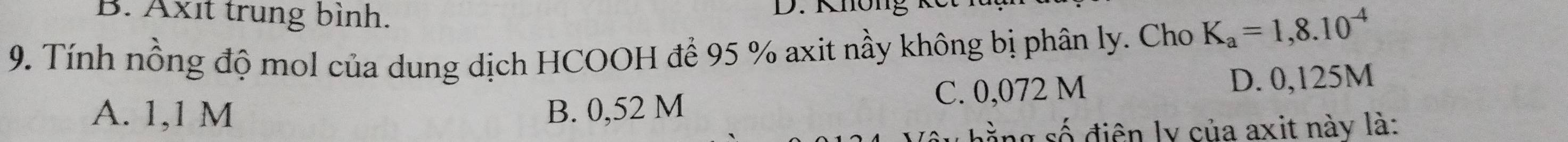 B. Axıt trung bình. D. Không
9. Tính nồng độ mol của dung dịch HCOOH để 95 % axit nầy không bị phân ly. Cho K_a=1,8.10^(-4)
A. 1,1 M B. 0,52 M C. 0,072 M
D. 0,125M
hằng số điện ly của axit này là: