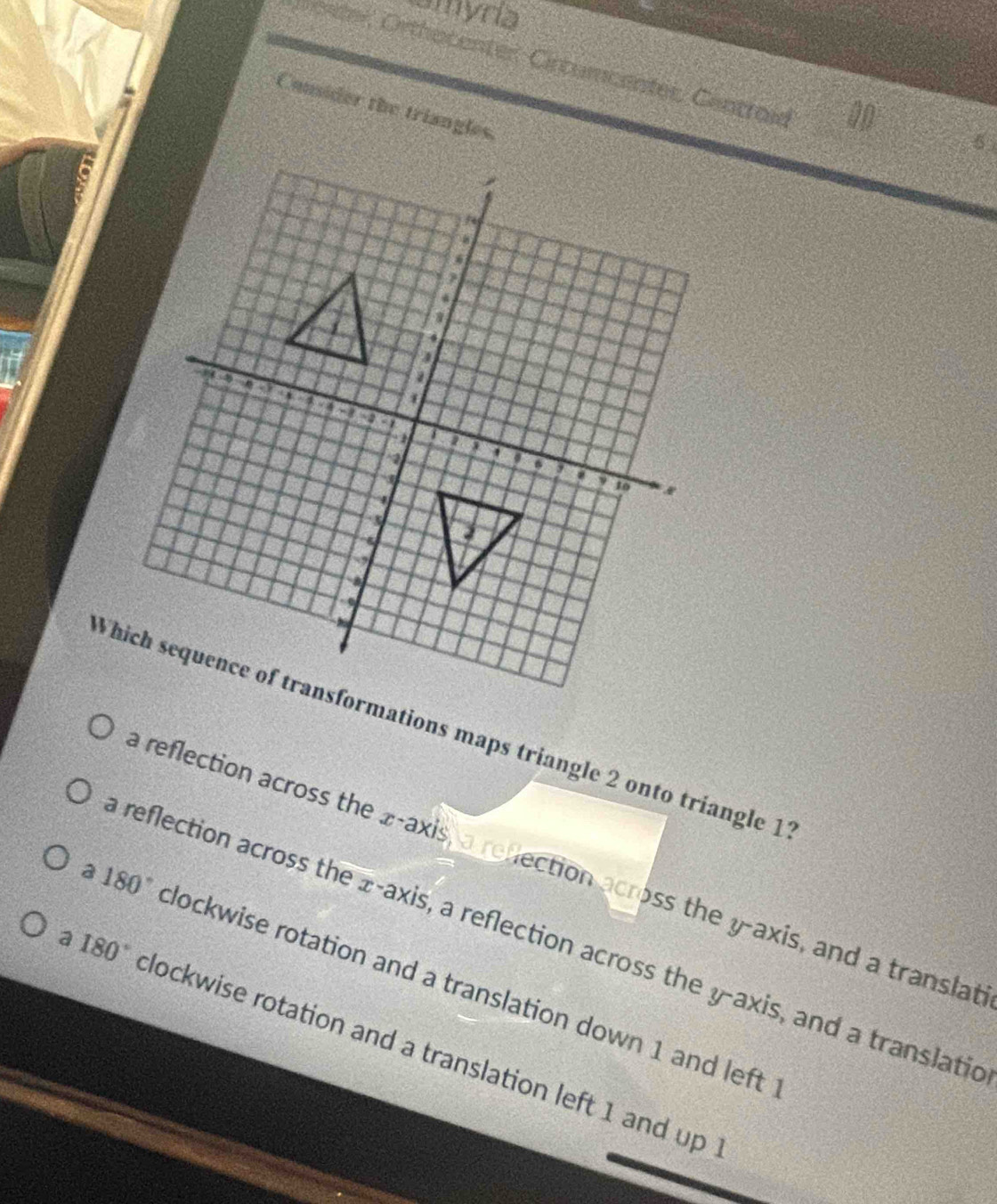 amyria
enter, Orthocenter Cirturcenter, Cantroid
Consider the triangles.
Which sequence of transformations maps triangle 2 onto triangle 1
reflection across the x-axis, a reflection across the y-axis, and a translat
reflection across the x-axis, a reflection across the y-axis, and a translatic
a 180° clockwise rotation and a translation down 1 and left
a 180° clockwise rotation and a translation left 1 and up